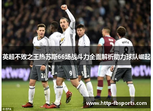 英超不败之王热苏斯66场战斗力全面解析助力球队崛起 英超不败之王热苏斯66场战斗力全面解析助力球队崛起